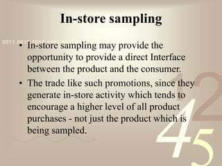 421
0011 0010 1010 1101 0001 0100 1011
In-store sampling
• In-store sampling may provide the
opportunity to provide a direct Interface
between the product and the consumer.
• The trade like such promotions, since they
generate in-store activity which tends to
encourage a higher level of all product
purchases - not just the product which is
being sampled.
 