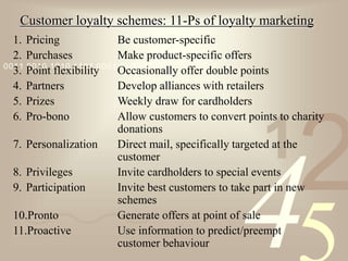 421
0011 0010 1010 1101 0001 0100 1011
Customer loyalty schemes: 11-Ps of loyalty marketing
1. Pricing Be customer-specific
2. Purchases Make product-specific offers
3. Point flexibility Occasionally offer double points
4. Partners Develop alliances with retailers
5. Prizes Weekly draw for cardholders
6. Pro-bono Allow customers to convert points to charity
donations
7. Personalization Direct mail, specifically targeted at the
customer
8. Privileges Invite cardholders to special events
9. Participation Invite best customers to take part in new
schemes
10.Pronto Generate offers at point of sale
11.Proactive Use information to predict/preempt
customer behaviour
 