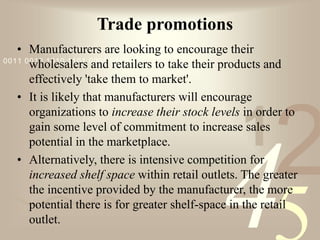 421
0011 0010 1010 1101 0001 0100 1011
Trade promotions
• Manufacturers are looking to encourage their
wholesalers and retailers to take their products and
effectively 'take them to market'.
• It is likely that manufacturers will encourage
organizations to increase their stock levels in order to
gain some level of commitment to increase sales
potential in the marketplace.
• Alternatively, there is intensive competition for
increased shelf space within retail outlets. The greater
the incentive provided by the manufacturer, the more
potential there is for greater shelf-space in the retail
outlet.
 