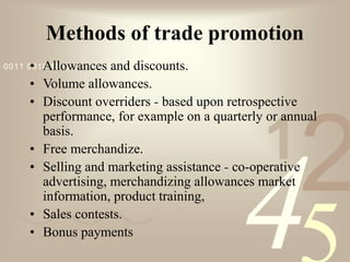421
0011 0010 1010 1101 0001 0100 1011
Methods of trade promotion
• Allowances and discounts.
• Volume allowances.
• Discount overriders - based upon retrospective
performance, for example on a quarterly or annual
basis.
• Free merchandize.
• Selling and marketing assistance - co-operative
advertising, merchandizing allowances market
information, product training,
• Sales contests.
• Bonus payments
 
