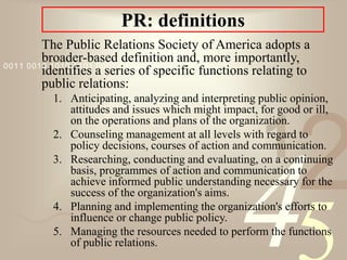 421
0011 0010 1010 1101 0001 0100 1011
PR: definitions
The Public Relations Society of America adopts a
broader-based definition and, more importantly,
identifies a series of specific functions relating to
public relations:
1. Anticipating, analyzing and interpreting public opinion,
attitudes and issues which might impact, for good or ill,
on the operations and plans of the organization.
2. Counseling management at all levels with regard to
policy decisions, courses of action and communication.
3. Researching, conducting and evaluating, on a continuing
basis, programmes of action and communication to
achieve informed public understanding necessary for the
success of the organization's aims.
4. Planning and implementing the organization's efforts to
influence or change public policy.
5. Managing the resources needed to perform the functions
of public relations.
 