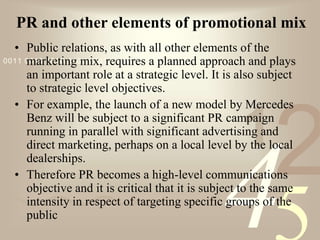 421
0011 0010 1010 1101 0001 0100 1011
PR and other elements of promotional mix
• Public relations, as with all other elements of the
marketing mix, requires a planned approach and plays
an important role at a strategic level. It is also subject
to strategic level objectives.
• For example, the launch of a new model by Mercedes
Benz will be subject to a significant PR campaign
running in parallel with significant advertising and
direct marketing, perhaps on a local level by the local
dealerships.
• Therefore PR becomes a high-level communications
objective and it is critical that it is subject to the same
intensity in respect of targeting specific groups of the
public
 