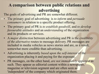 421
0011 0010 1010 1101 0001 0100 1011
A comparison between public relations and
advertising
The goals of advertising and PR are somewhat different.
• The primary goal of advertising is to inform and persuade
consumers in relation to a specific product offering.
• The primary goal of PR is to establish goodwill, and to develop
favourable attitudes and an understanding of the organization
and its products or services.
• A major distinction between advertising and PR is the credibility
of the alternative routes to message delivery. PR messages are
included in media vehicles as news stories and are, as a result,
somewhat more credible than advertising.
• Advertising is inherently based upon the self-interest of the
organization placing it and paying for the exposure.
• PR messages, on the other hand, are not immediately apparent as
such. They appear as editorial content within a newspaper,
magazine or television segment and are often seen as
'independent' of the company which originated them.
 