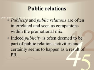 421
0011 0010 1010 1101 0001 0100 1011
Public relations
• Publicity and public relations are often
interrelated and seen as companions
within the promotional mix.
• Indeed publicity is often deemed to be
part of public relations activities and
certainly seems to happen as a result of
PR.
 