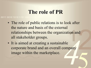 421
0011 0010 1010 1101 0001 0100 1011
The role of PR
• The role of public relations is to look after
the nature and basis of the external
relationships between the organization and
all stakeholder groups.
• It is aimed at creating a sustainable
corporate brand and an overall company
image within the marketplace.
 