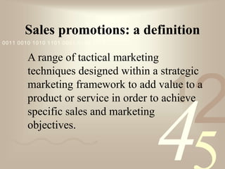 421
0011 0010 1010 1101 0001 0100 1011
Sales promotions: a definition
A range of tactical marketing
techniques designed within a strategic
marketing framework to add value to a
product or service in order to achieve
specific sales and marketing
objectives.
 