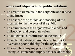 421
0011 0010 1010 1101 0001 0100 1011
Aims and objectives of public relations
• To create and maintain the corporate and indeed
brand image
• To enhance the position and standing of the
organization in the eyes of the public
• To communicate the organization's ethos and
philosophy, and corporate values
• To disseminate information to the public
• To undertake damage limitation activities to
overcome poor publicity for the organization
• To raise the company profile and forge stronger,
lasting, customer and supply chain relationships.
 