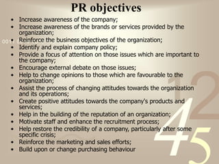 421
0011 0010 1010 1101 0001 0100 1011
PR objectives
• Increase awareness of the company;
• Increase awareness of the brands or services provided by the
organization;
• Reinforce the business objectives of the organization;
• Identify and explain company policy;
• Provide a focus of attention on those issues which are important to
the company;
• Encourage external debate on those issues;
• Help to change opinions to those which are favourable to the
organization;
• Assist the process of changing attitudes towards the organization
and its operations;
• Create positive attitudes towards the company's products and
services;
• Help in the building of the reputation of an organization;
• Motivate staff and enhance the recruitment process;
• Help restore the credibility of a company, particularly after some
specific crisis;
• Reinforce the marketing and sales efforts;
• Build upon or change purchasing behaviour
 