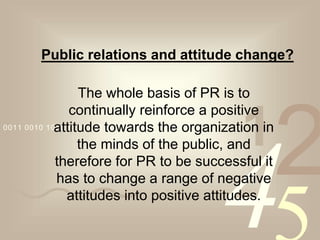 4210011 0010 1010 1101 0001 0100 1011
Public relations and attitude change?
The whole basis of PR is to
continually reinforce a positive
attitude towards the organization in
the minds of the public, and
therefore for PR to be successful it
has to change a range of negative
attitudes into positive attitudes.
 