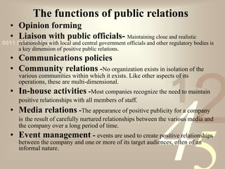 421
0011 0010 1010 1101 0001 0100 1011
The functions of public relations
• Opinion forming
• Liaison with public officials- Maintaining close and realistic
relationships with local and central government officials and other regulatory bodies is
a key dimension of positive public relations.
• Communications policies
• Community relations -No organization exists in isolation of the
various communities within which it exists. Like other aspects of its
operations, these are multi-dimensional.
• In-house activities -Most companies recognize the need to maintain
positive relationships with all members of staff.
• Media relations -The appearance of positive publicity for a company
is the result of carefully nurtured relationships between the various media and
the company over a long period of time.
• Event management - events are used to create positive relationships
between the company and one or more of its target audiences, often of an
informal nature.
 