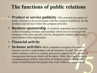 421
0011 0010 1010 1101 0001 0100 1011
The functions of public relations
• Product or service publicity -The external perception of
public relations is its involvement with the creation of publicity for the
products and services which the company provides.
• Business sponsorship -A similarly important area of activity
is that of creating business sponsorships which serve to associate the
company with some specific activity, designed to enhance the image
associations of the organization.
• Financial activity
• In-house activities -Most companies recognize the need to
maintain positive relationships with all members of staff. The role of
public relations will be to explain and secure support for the variety of
management decisions which will be taken. Often, the organ for such
communications will be some form of in-house journal, designed to
create a bond between the people who work within the organization.
 