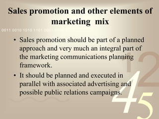 421
0011 0010 1010 1101 0001 0100 1011
Sales promotion and other elements of
marketing mix
• Sales promotion should be part of a planned
approach and very much an integral part of
the marketing communications planning
framework.
• It should be planned and executed in
parallel with associated advertising and
possible public relations campaigns.
 