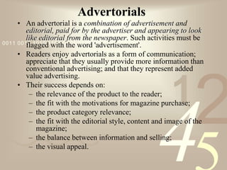 421
0011 0010 1010 1101 0001 0100 1011
Advertorials
• An advertorial is a combination of advertisement and
editorial, paid for by the advertiser and appearing to look
like editorial from the newspaper. Such activities must be
flagged with the word 'advertisement'.
• Readers enjoy advertorials as a form of communication;
appreciate that they usually provide more information than
conventional advertising; and that they represent added
value advertising.
• Their success depends on:
– the relevance of the product to the reader;
– the fit with the motivations for magazine purchase;
– the product category relevance;
– the fit with the editorial style, content and image of the
magazine;
– the balance between information and selling;
– the visual appeal.
 