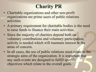 421
0011 0010 1010 1101 0001 0100 1011
Charity PR
• Charitable organizations and other non-profit
organizations are prime users of public relations
activities
• A primary requirement for charitable bodies is the need
to raise funds to finance their main activities.
• Since the majority of charities depend both on
voluntary contributions and voluntary participation,
activity is needed which will maintain interest in the
areas of concern.
• In all cases, the use of public relations must relate to the
strategic aims of the organization. It is important that
any such events are designed to fulfill specific
objectives which relate to the overall goals.
 