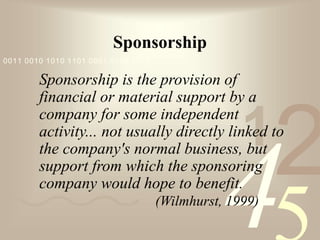 421
0011 0010 1010 1101 0001 0100 1011
Sponsorship
Sponsorship is the provision of
financial or material support by a
company for some independent
activity... not usually directly linked to
the company's normal business, but
support from which the sponsoring
company would hope to benefit.
(Wilmhurst, 1999)
 