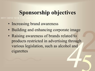 421
0011 0010 1010 1101 0001 0100 1011
Sponsorship objectives
• Increasing brand awareness
• Building and enhancing corporate image
• Raising awareness of brands related to
products restricted in advertising through
various legislation, such as alcohol and
cigarettes
 