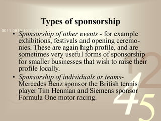 421
0011 0010 1010 1101 0001 0100 1011
Types of sponsorship
• Sponsorship of other events - for example
exhibitions, festivals and opening ceremo-
nies. These are again high profile, and are
sometimes very useful forms of sponsorship
for smaller businesses that wish to raise their
profile locally.
• Sponsorship of individuals or teams-
Mercedes Benz sponsor the British tennis
player Tim Henman and Siemens sponsor
Formula One motor racing.
 
