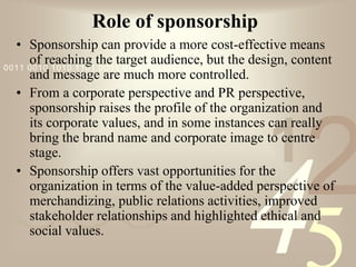 421
0011 0010 1010 1101 0001 0100 1011
Role of sponsorship
• Sponsorship can provide a more cost-effective means
of reaching the target audience, but the design, content
and message are much more controlled.
• From a corporate perspective and PR perspective,
sponsorship raises the profile of the organization and
its corporate values, and in some instances can really
bring the brand name and corporate image to centre
stage.
• Sponsorship offers vast opportunities for the
organization in terms of the value-added perspective of
merchandizing, public relations activities, improved
stakeholder relationships and highlighted ethical and
social values.
 