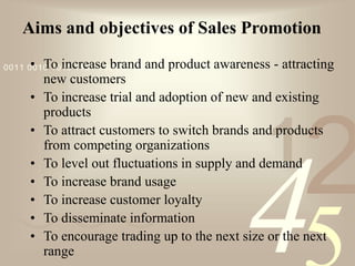 421
0011 0010 1010 1101 0001 0100 1011
Aims and objectives of Sales Promotion
• To increase brand and product awareness - attracting
new customers
• To increase trial and adoption of new and existing
products
• To attract customers to switch brands and products
from competing organizations
• To level out fluctuations in supply and demand
• To increase brand usage
• To increase customer loyalty
• To disseminate information
• To encourage trading up to the next size or the next
range
 