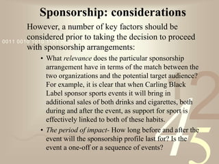 421
0011 0010 1010 1101 0001 0100 1011
Sponsorship: considerations
However, a number of key factors should be
considered prior to taking the decision to proceed
with sponsorship arrangements:
• What relevance does the particular sponsorship
arrangement have in terms of the match between the
two organizations and the potential target audience?
For example, it is clear that when Carling Black
Label sponsor sports events it will bring in
additional sales of both drinks and cigarettes, both
during and after the event, as support for sport is
effectively linked to both of these habits.
• The period of impact- How long before and after the
event will the sponsorship profile last for? Is the
event a one-off or a sequence of events?
 