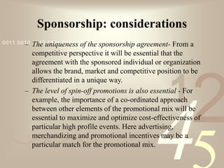 421
0011 0010 1010 1101 0001 0100 1011
Sponsorship: considerations
– The uniqueness of the sponsorship agreement- From a
competitive perspective it will be essential that the
agreement with the sponsored individual or organization
allows the brand, market and competitive position to be
differentiated in a unique way.
– The level of spin-off promotions is also essential - For
example, the importance of a co-ordinated approach
between other elements of the promotional mix will be
essential to maximize and optimize cost-effectiveness of
particular high profile events. Here advertising,
merchandizing and promotional incentives may be a
particular match for the promotional mix.
 