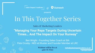 &
In This Together Series
“Managing Your Reps Targets During Uncertain
Times… And The Impact On Your Runway”
Ben Wright - Founding Sales Coach at SIA
Pete Crosby - NED at Kluster and Founder Member at LRC
hello@salesimpactacademy.co.uk
Sales & Marketing Leaders
Webinar will be live at
4pm UK Time
presents
 