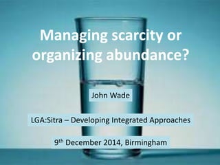 Managing scarcity or 
organizing abundance? 
John Wade 
LGA:Sitra – Developing Integrated Approaches 
9th December 2014, Birmingham 
 
