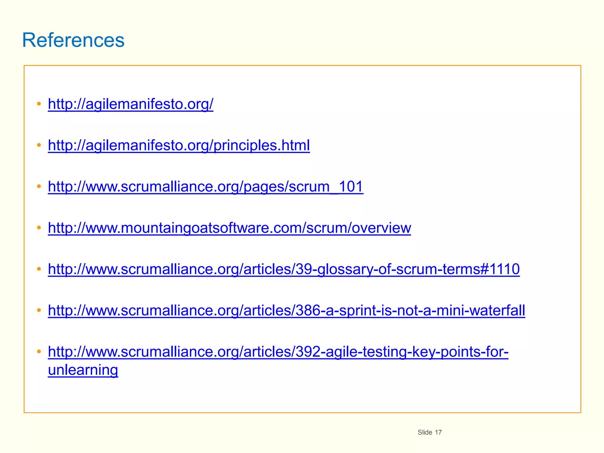 References


 • http://agilemanifesto.org/

 • http://agilemanifesto.org/principles.html

 • http://www.scrumalliance.org/pages/scrum_101

 • http://www.mountaingoatsoftware.com/scrum/overview

 • http://www.scrumalliance.org/articles/39-glossary-of-scrum-terms#1110

 • http://www.scrumalliance.org/articles/386-a-sprint-is-not-a-mini-waterfall

 • http://www.scrumalliance.org/articles/392-agile-testing-key-points-for-
   unlearning


                                                            Slide 17
 