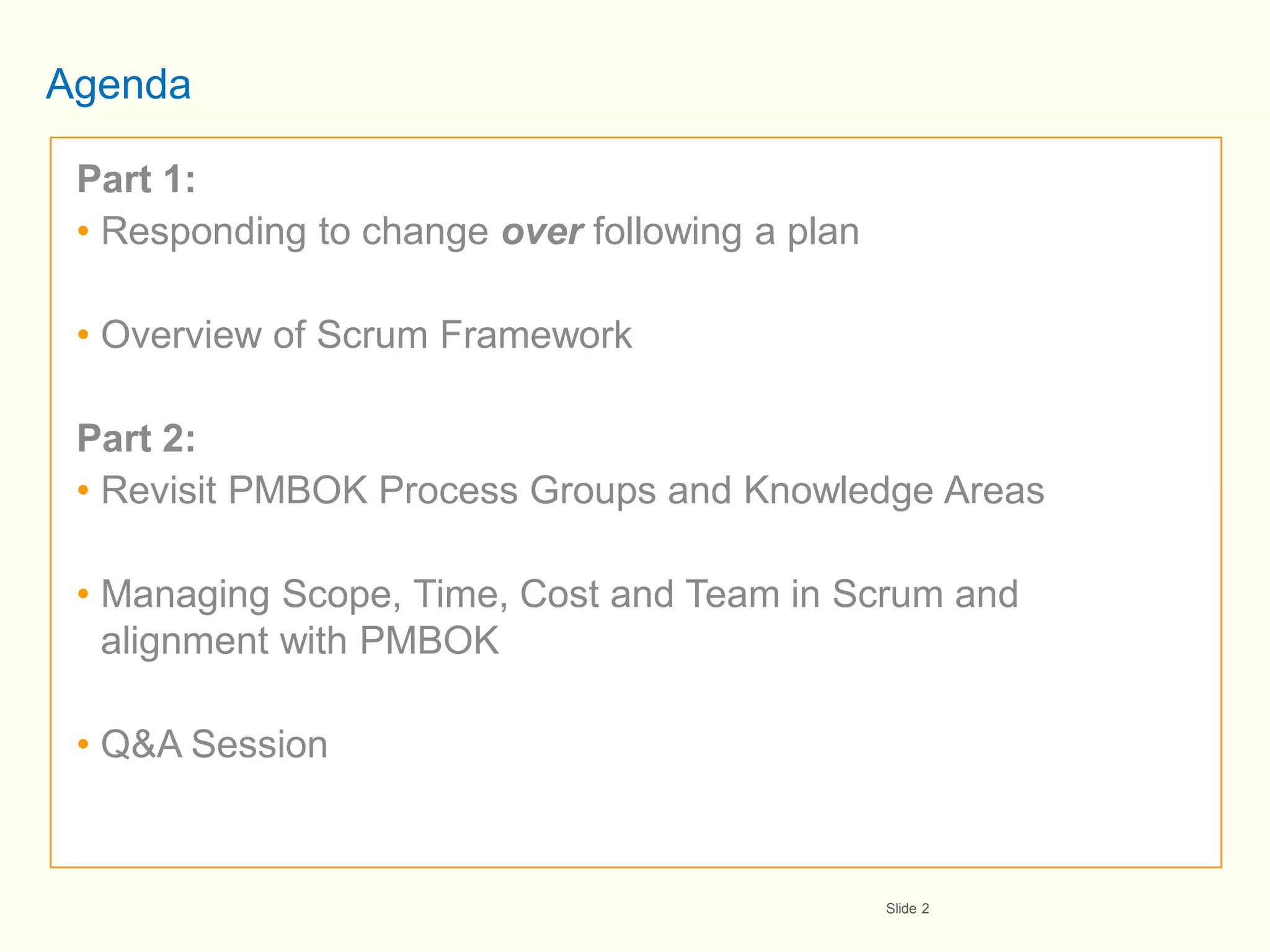 Agenda

 Part 1:
 • Responding to change over following a plan

 • Overview of Scrum Framework

 Part 2:
 • Revisit PMBOK Process Groups and Knowledge Areas

 • Managing Scope, Time, Cost and Team in Scrum and
   alignment with PMBOK

 • Q&A Session



                                                Slide 2
 
