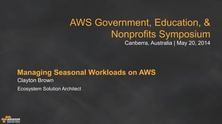 AWS Government, Education, &
Nonprofits Symposium
Canberra, Australia | May 20, 2014
Managing Seasonal Workloads on AWS
Clayton Brown
Ecosystem Solution Architect
 