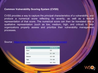 Common Vulnerability Scoring System (CVSS)
CVSS provides a way to capture the principal characteristics of a vulnerability, and
produce a numerical score reflecting its severity, as well as a textual
representation of that score. The numerical score can then be translated into a
qualitative representation (such as low, medium, high, and critical) to help
organizations properly assess and prioritize their vulnerability management
processes.
Source : https://www.first.org/cvss/specification-document
 