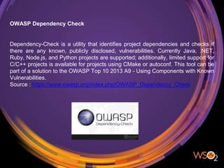 OWASP Dependency Check
Dependency-Check is a utility that identifies project dependencies and checks if
there are any known, publicly disclosed, vulnerabilities. Currently Java, .NET,
Ruby, Node.js, and Python projects are supported; additionally, limited support for
C/C++ projects is available for projects using CMake or autoconf. This tool can be
part of a solution to the OWASP Top 10 2013 A9 - Using Components with Known
Vulnerabilities.
Source : https://www.owasp.org/index.php/OWASP_Dependency_Check
 