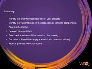 Summary
- Identify the external dependencies of your projects
- Identify the vulnerabilities in the dependency software components.
- Analyze the impact
- Remove false positives
- Prioritize the vulnerabilities based on the severity
- Get rid of vulnerabilities (upgrade versions, use alternatives)
- Provide patches to your products
 