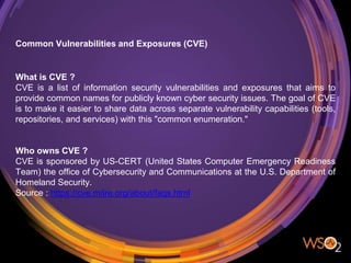 Common Vulnerabilities and Exposures (CVE)
What is CVE ?
CVE is a list of information security vulnerabilities and exposures that aims to
provide common names for publicly known cyber security issues. The goal of CVE
is to make it easier to share data across separate vulnerability capabilities (tools,
repositories, and services) with this "common enumeration."
Who owns CVE ?
CVE is sponsored by US-CERT (United States Computer Emergency Readiness
Team) the office of Cybersecurity and Communications at the U.S. Department of
Homeland Security.
Source : https://cve.mitre.org/about/faqs.html
 