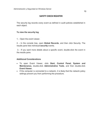 Administración y Seguridad en Windows Server
10
SAFETY CHECK REGISTER
The security log records every event as defined in audit policies established in
each object.
To view the security log
1. - Open the event viewer.
2. - In the console tree, open Global Records, and then click Security. The
results pane lists individual security events.
3. - If you want more details about a specific event, double-click the event in
the results pane.
Additional Considerations
 To open Event Viewer, click Start, Control Panel, System and
Maintenance, double-click Administrative Tools, and then double-click
Event Viewer.
 If the computer is connected to a network, it is likely that the network policy
settings prevent you from performing the procedure.
 