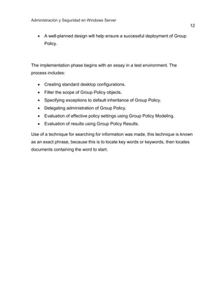 Administración y Seguridad en Windows Server
12
 A well-planned design will help ensure a successful deployment of Group
Policy.
The implementation phase begins with an essay in a test environment. The
process includes:
 Creating standard desktop configurations.
 Filter the scope of Group Policy objects.
 Specifying exceptions to default inheritance of Group Policy.
 Delegating administration of Group Policy.
 Evaluation of effective policy settings using Group Policy Modeling.
 Evaluation of results using Group Policy Results.
Use of a technique for searching for information was made, this technique is known
as an exact phrase, because this is to locate key words or keywords, then locates
documents containing the word to start.
 