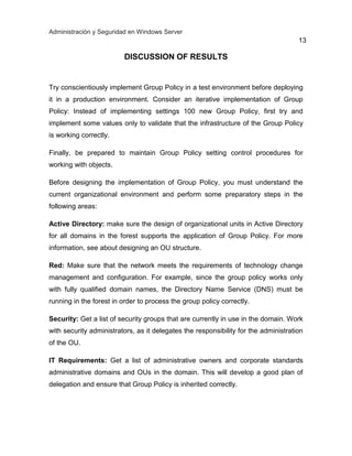 Administración y Seguridad en Windows Server
13
DISCUSSION OF RESULTS
Try conscientiously implement Group Policy in a test environment before deploying
it in a production environment. Consider an iterative implementation of Group
Policy: Instead of implementing settings 100 new Group Policy, first try and
implement some values only to validate that the infrastructure of the Group Policy
is working correctly.
Finally, be prepared to maintain Group Policy setting control procedures for
working with objects.
Before designing the implementation of Group Policy, you must understand the
current organizational environment and perform some preparatory steps in the
following areas:
Active Directory: make sure the design of organizational units in Active Directory
for all domains in the forest supports the application of Group Policy. For more
information, see about designing an OU structure.
Red: Make sure that the network meets the requirements of technology change
management and configuration. For example, since the group policy works only
with fully qualified domain names, the Directory Name Service (DNS) must be
running in the forest in order to process the group policy correctly.
Security: Get a list of security groups that are currently in use in the domain. Work
with security administrators, as it delegates the responsibility for the administration
of the OU.
IT Requirements: Get a list of administrative owners and corporate standards
administrative domains and OUs in the domain. This will develop a good plan of
delegation and ensure that Group Policy is inherited correctly.
 