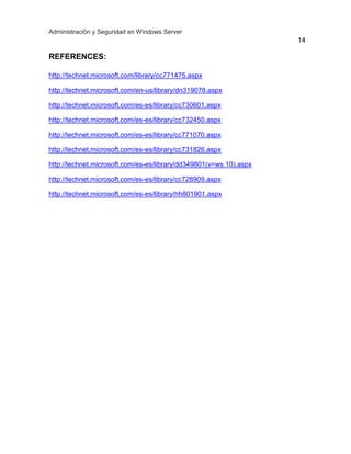 Administración y Seguridad en Windows Server
14
REFERENCES:
http://technet.microsoft.com/library/cc771475.aspx
http://technet.microsoft.com/en-us/library/dn319078.aspx
http://technet.microsoft.com/es-es/library/cc730601.aspx
http://technet.microsoft.com/es-es/library/cc732450.aspx
http://technet.microsoft.com/es-es/library/cc771070.aspx
http://technet.microsoft.com/es-es/library/cc731826.aspx
http://technet.microsoft.com/es-es/library/dd349801(v=ws.10).aspx
http://technet.microsoft.com/es-es/library/cc728909.aspx
http://technet.microsoft.com/es-es/library/hh801901.aspx
 