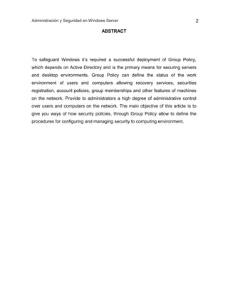Administración y Seguridad en Windows Server 2
ABSTRACT
To safeguard Windows it’s required a successful deployment of Group Policy,
which depends on Active Directory and is the primary means for securing servers
and desktop environments. Group Policy can define the status of the work
environment of users and computers allowing recovery services, securities
registration, account policies, group memberships and other features of machines
on the network. Provide to administrators a high degree of administrative control
over users and computers on the network. The main objective of this article is to
give you ways of how security policies, through Group Policy allow to define the
procedures for configuring and managing security to computing environment.
 