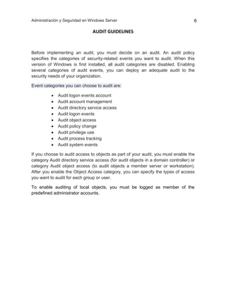 Administración y Seguridad en Windows Server 6
AUDIT GUIDELINES
Before implementing an audit, you must decide on an audit. An audit policy
specifies the categories of security-related events you want to audit. When this
version of Windows is first installed, all audit categories are disabled. Enabling
several categories of audit events, you can deploy an adequate audit to the
security needs of your organization.
Event categories you can choose to audit are:
 Audit logon events account
 Audit account management
 Audit directory service access
 Audit logon events
 Audit object access
 Audit policy change
 Audit privilege use
 Audit process tracking
 Audit system events
If you choose to audit access to objects as part of your audit, you must enable the
category Audit directory service access (for audit objects in a domain controller) or
category Audit object access (to audit objects a member server or workstation).
After you enable the Object Access category, you can specify the types of access
you want to audit for each group or user.
To enable auditing of local objects, you must be logged as member of the
predefined administrator accounts.
 