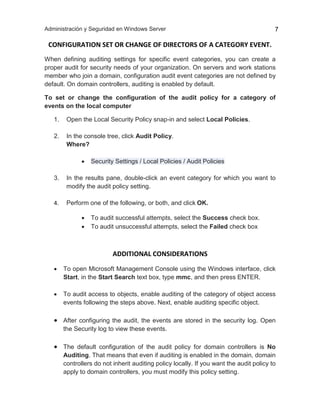 Administración y Seguridad en Windows Server 7
CONFIGURATION SET OR CHANGE OF DIRECTORS OF A CATEGORY EVENT.
When defining auditing settings for specific event categories, you can create a
proper audit for security needs of your organization. On servers and work stations
member who join a domain, configuration audit event categories are not defined by
default. On domain controllers, auditing is enabled by default.
To set or change the configuration of the audit policy for a category of
events on the local computer
1. Open the Local Security Policy snap-in and select Local Policies.
2. In the console tree, click Audit Policy.
Where?
 Security Settings / Local Policies / Audit Policies
3. In the results pane, double-click an event category for which you want to
modify the audit policy setting.
4. Perform one of the following, or both, and click OK.
 To audit successful attempts, select the Success check box.
 To audit unsuccessful attempts, select the Failed check box
ADDITIONAL CONSIDERATIONS
 To open Microsoft Management Console using the Windows interface, click
Start, in the Start Search text box, type mmc, and then press ENTER.
 To audit access to objects, enable auditing of the category of object access
events following the steps above. Next, enable auditing specific object.
 After configuring the audit, the events are stored in the security log. Open
the Security log to view these events.
 The default configuration of the audit policy for domain controllers is No
Auditing. That means that even if auditing is enabled in the domain, domain
controllers do not inherit auditing policy locally. If you want the audit policy to
apply to domain controllers, you must modify this policy setting.
 