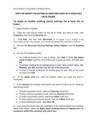 Administración y Seguridad en Windows Server 8
APPLY OR MODIFY THE SETTING OF DIRECTORS AUDIT OF A STOCK OR A
LOCAL FOLDER.
To apply or modify auditing policy settings for a local file or
folder.
1. - Open Windows Explorer.
2. - Click the right mouse button on the file or folder you want to audit, click
Properties, then click the Security tab.
3. - Click Edit, and then click Advanced. (If not logged in as a member of the
Administrators group on this computer, you must provide administrative credentials to continue).
4. - The box for Advanced Security Settings dialog <object> click the Auditing
tab.
5. - Do one of the following steps:
 To configure auditing for a user or group, click Add. In Enter the object
name to select, type the name of the user or group you want, and then click
OK.
 To remove auditing for an existing group or user, click on their name, click
Remove, click OK, and then skip the rest of this procedure.
 To view or change auditing for an existing group or user, click on his name
and then click Edit.
6.- In the Apply onto box, click the location where you want the audit is
conducted.
7. - In the Access box, indicate what actions you want to audit to do so, check the
appropriate boxes:
 To audit successful events, select the Success check box.
 To stop auditing successful events, clear the Success check box.
 To audit unsuccessful events, select the Failed check box.
 To stop auditing unsuccessful events, clear the Failed check box.
 To stop auditing all events, click Clear All.
8. - If you want to prevent files and subfolders of the original object from inheriting
these audit entries, select the Apply these auditing entries to objects and / or
containers within this container only check box.
 