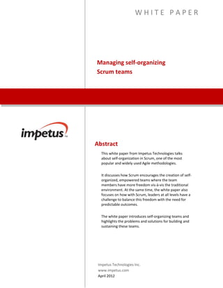 Managing Self-Organizing
Scrum Teams
W H I T E P A P E R
Abstract
This white paper from Impetus Technologies talks about self-
organization in Scrum, one of the most popular and widely used
Agile methodologies.
It discusses how Scrum encourages the creation of self-
organized, empowered teams where the team members have
more freedom vis-à-vis the traditional environment. At the same
time, the white paper also focuses on how with Scrum, leaders at
all levels have a challenge to balance this freedom with the need
for predictable outcomes.
The white paper introduces self-organizing teams and highlights
the problems and solutions for building and sustaining these
teams.
Impetus Technologies Inc.
www.impetus.com
 
