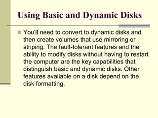 Using Basic and Dynamic Disks
 You'll need to convert to dynamic disks and
then create volumes that use mirroring or
striping. The fault-tolerant features and the
ability to modify disks without having to restart
the computer are the key capabilities that
distinguish basic and dynamic disks. Other
features available on a disk depend on the
disk formatting.
 