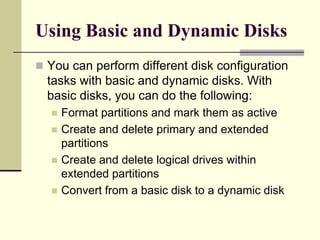 Using Basic and Dynamic Disks
 You can perform different disk configuration
tasks with basic and dynamic disks. With
basic disks, you can do the following:
 Format partitions and mark them as active
 Create and delete primary and extended
partitions
 Create and delete logical drives within
extended partitions
 Convert from a basic disk to a dynamic disk
 