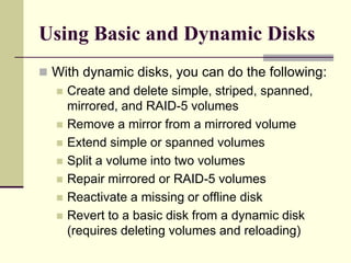 Using Basic and Dynamic Disks
 With dynamic disks, you can do the following:
 Create and delete simple, striped, spanned,
mirrored, and RAID-5 volumes
 Remove a mirror from a mirrored volume
 Extend simple or spanned volumes
 Split a volume into two volumes
 Repair mirrored or RAID-5 volumes
 Reactivate a missing or offline disk
 Revert to a basic disk from a dynamic disk
(requires deleting volumes and reloading)
 