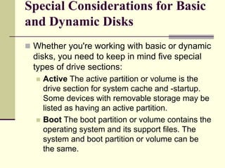 Special Considerations for Basic
and Dynamic Disks
 Whether you're working with basic or dynamic
disks, you need to keep in mind five special
types of drive sections:
 Active The active partition or volume is the
drive section for system cache and -startup.
Some devices with removable storage may be
listed as having an active partition.
 Boot The boot partition or volume contains the
operating system and its support files. The
system and boot partition or volume can be
the same.
 