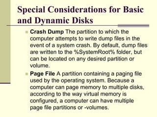 Special Considerations for Basic
and Dynamic Disks
 Crash Dump The partition to which the
computer attempts to write dump files in the
event of a system crash. By default, dump files
are written to the %SystemRoot% folder, but
can be located on any desired partition or
volume.
 Page File A partition containing a paging file
used by the operating system. Because a
computer can page memory to multiple disks,
according to the way virtual memory is
configured, a computer can have multiple
page file partitions or -volumes.
 