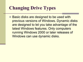 Changing Drive Types
 Basic disks are designed to be used with
previous versions of Windows. Dynamic disks
are designed to let you take advantage of the
latest Windows features. Only computers
running Windows 2000 or later releases of
Windows can use dynamic disks.
 