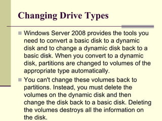 Changing Drive Types
 Windows Server 2008 provides the tools you
need to convert a basic disk to a dynamic
disk and to change a dynamic disk back to a
basic disk. When you convert to a dynamic
disk, partitions are changed to volumes of the
appropriate type automatically.
 You can't change these volumes back to
partitions. Instead, you must delete the
volumes on the dynamic disk and then
change the disk back to a basic disk. Deleting
the volumes destroys all the information on
the disk.
 